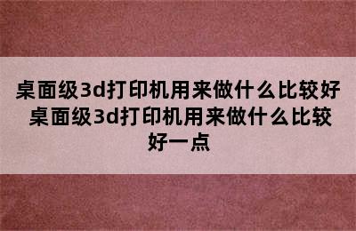 桌面级3d打印机用来做什么比较好 桌面级3d打印机用来做什么比较好一点